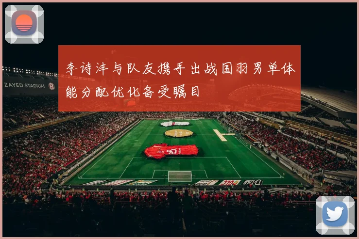 李诗沣与队友携手出战国羽男单体能分配优化备受瞩目
