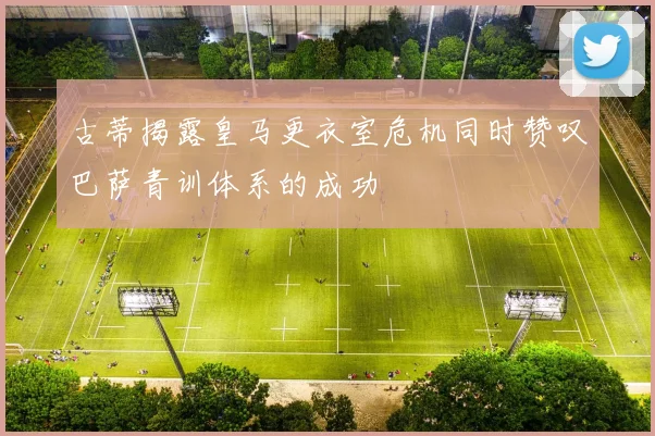 古蒂揭露皇马更衣室危机同时赞叹巴萨青训体系的成功