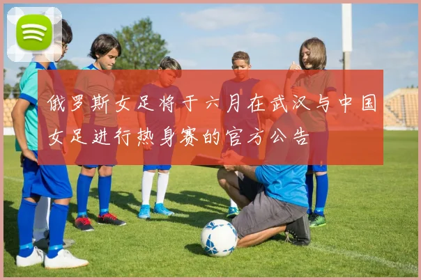 俄罗斯女足将于六月在武汉与中国女足进行热身赛的官方公告