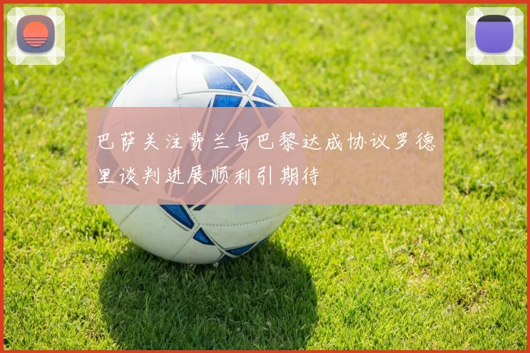 巴萨关注费兰与巴黎达成协议罗德里谈判进展顺利引期待