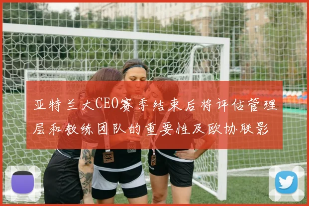 亚特兰大CEO赛季结束后将评估管理层和教练团队的重要性及欧协联影响
