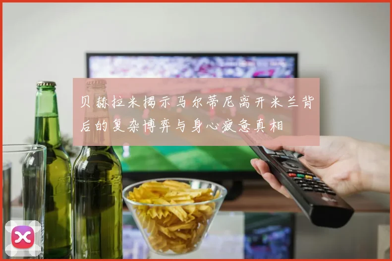 贝赫拉米揭示马尔蒂尼离开米兰背后的复杂博弈与身心疲惫真相