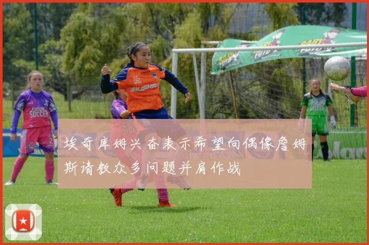 埃奇库姆兴奋表示希望向偶像詹姆斯请教众多问题并肩作战