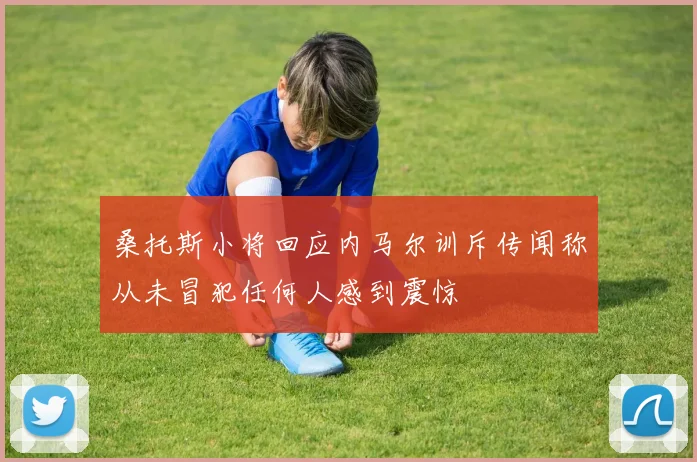 桑托斯小将回应内马尔训斥传闻称从未冒犯任何人感到震惊