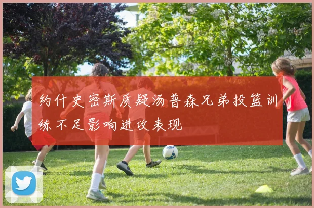 约什史密斯质疑汤普森兄弟投篮训练不足影响进攻表现