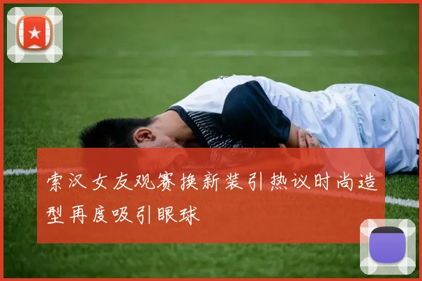 索汉女友观赛换新装引热议时尚造型再度吸引眼球