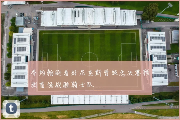 乔约翰逊看好尼克斯晋级总决赛预测首场战胜骑士队