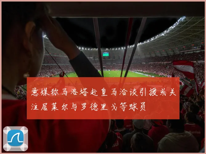 意媒称马洛塔赴皇马洽谈引援或关注居莱尔与罗德里戈等球员