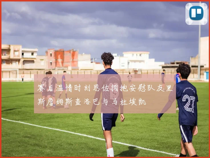 赛后温情时刻恩佐拥抱安慰队友里斯詹姆斯查洛巴与马杜埃凯