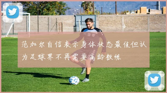 范加尔自信表示身体状态最佳但认为足球界不再需要高龄教练