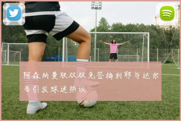 阿森纳曼联双双免签梅利耶与达尔洛引发球迷热议