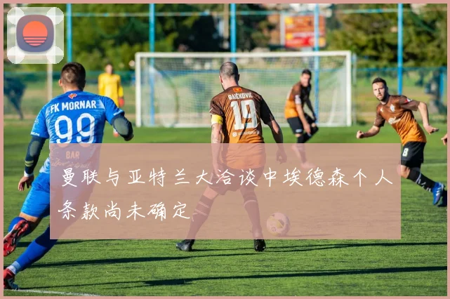 曼联与亚特兰大洽谈中埃德森个人条款尚未确定