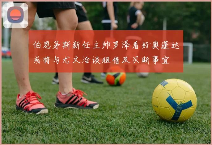 伯恩茅斯新任主帅罗泽看好奥蓬达或将与尤文洽谈租借及买断事宜