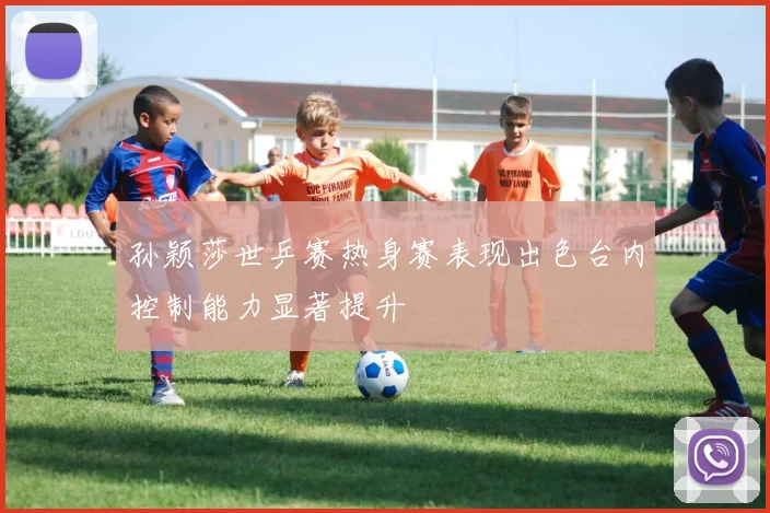 孙颖莎世乒赛热身赛表现出色台内控制能力显著提升