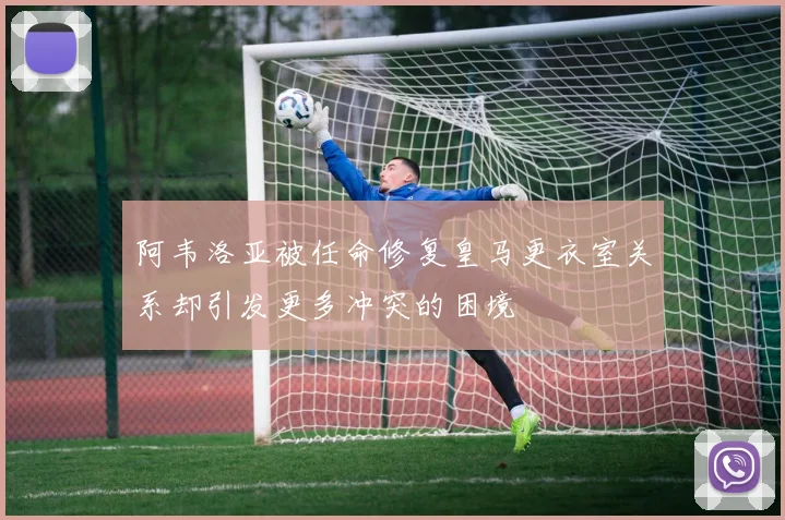 阿韦洛亚被任命修复皇马更衣室关系却引发更多冲突的困境