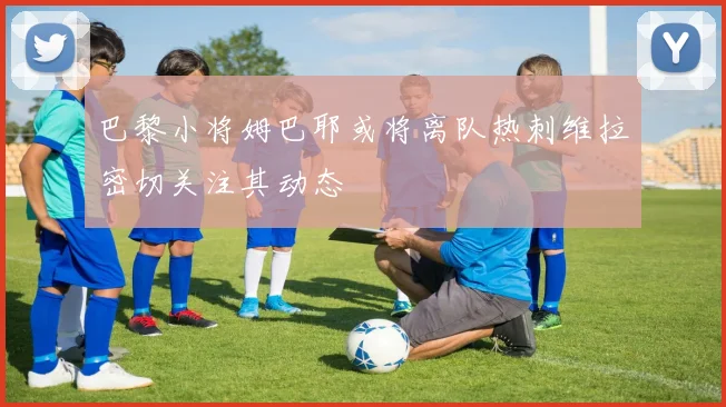 巴黎小将姆巴耶或将离队热刺维拉密切关注其动态