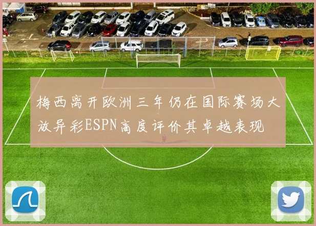 梅西离开欧洲三年仍在国际赛场大放异彩ESPN高度评价其卓越表现