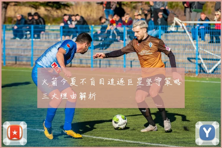 火箭今夏不盲目追逐巨星坚守策略三大理由解析