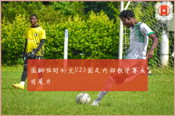 国脚临时补充U23国足内部教学赛或将展开