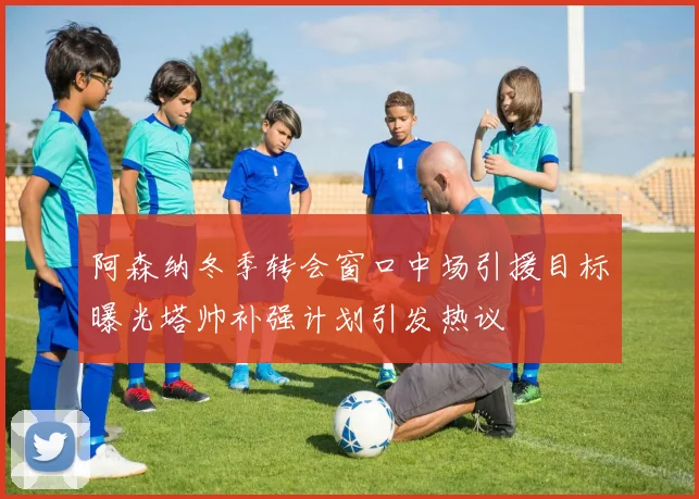 阿森纳冬季转会窗口中场引援目标曝光塔帅补强计划引发热议