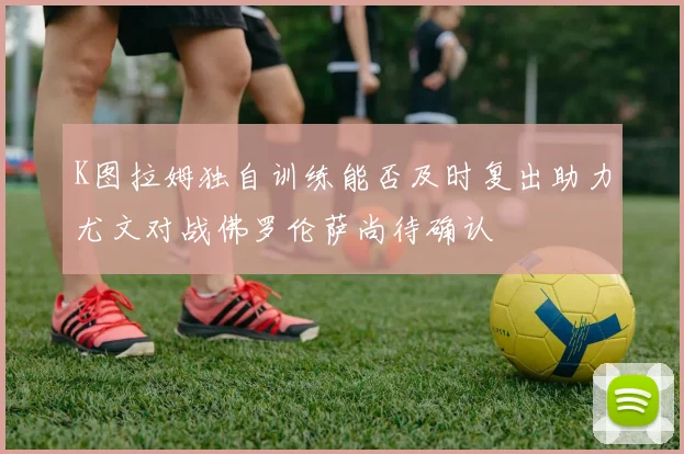 K图拉姆独自训练能否及时复出助力尤文对战佛罗伦萨尚待确认