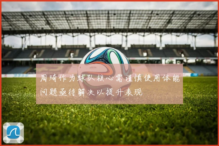 周琦作为球队核心需谨慎使用体能问题亟待解决以提升表现