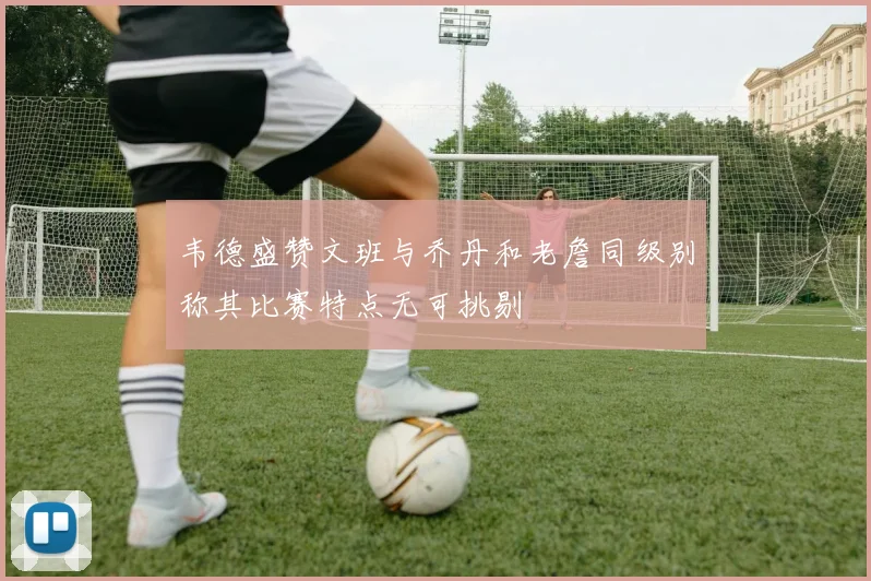 韦德盛赞文班与乔丹和老詹同级别称其比赛特点无可挑剔