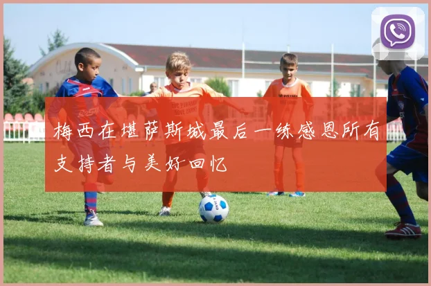 梅西在堪萨斯城最后一练感恩所有支持者与美好回忆