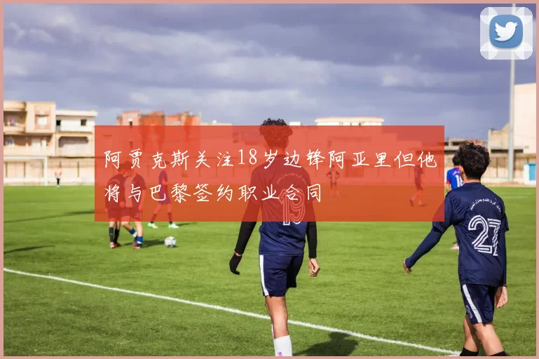 阿贾克斯关注18岁边锋阿亚里但他将与巴黎签约职业合同