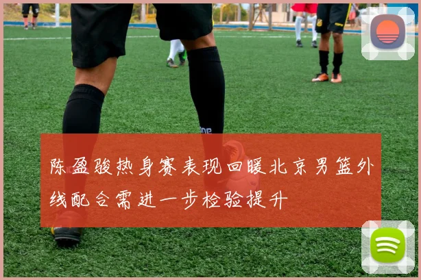 陈盈骏热身赛表现回暖北京男篮外线配合需进一步检验提升
