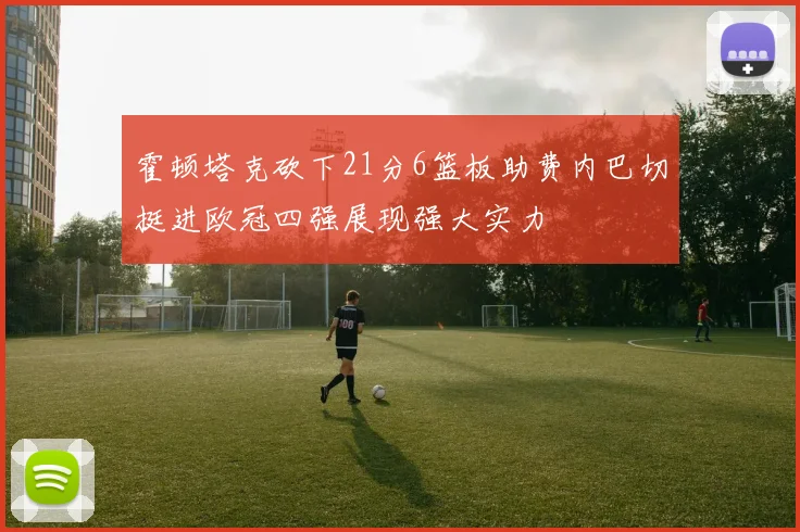 霍顿塔克砍下21分6篮板助费内巴切挺进欧冠四强展现强大实力