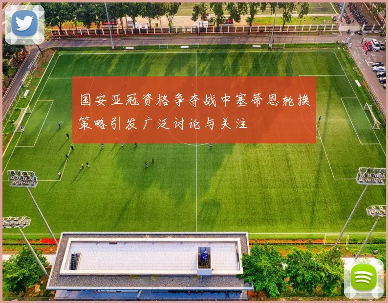 国安亚冠资格争夺战中塞蒂恩轮换策略引发广泛讨论与关注