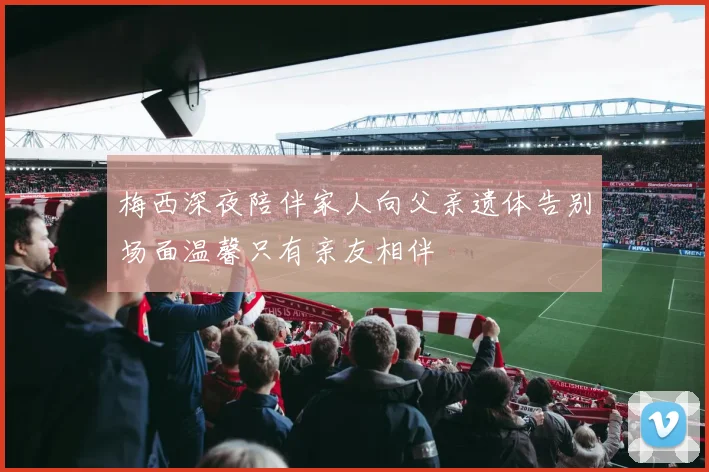 梅西深夜陪伴家人向父亲遗体告别场面温馨只有亲友相伴